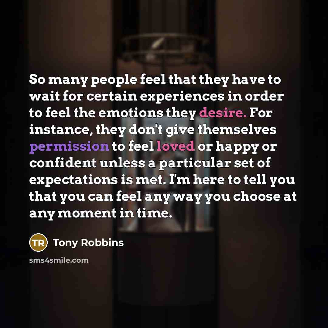 “So many people feel that they have to wait for certain experiences in order to feel the emotions they desire. For instance, they don't give themselves permission to feel loved or happy or confident unless a particular set of expectations is met. I'm here to tell you that you can feel any way you…” quote by Tony Robbins