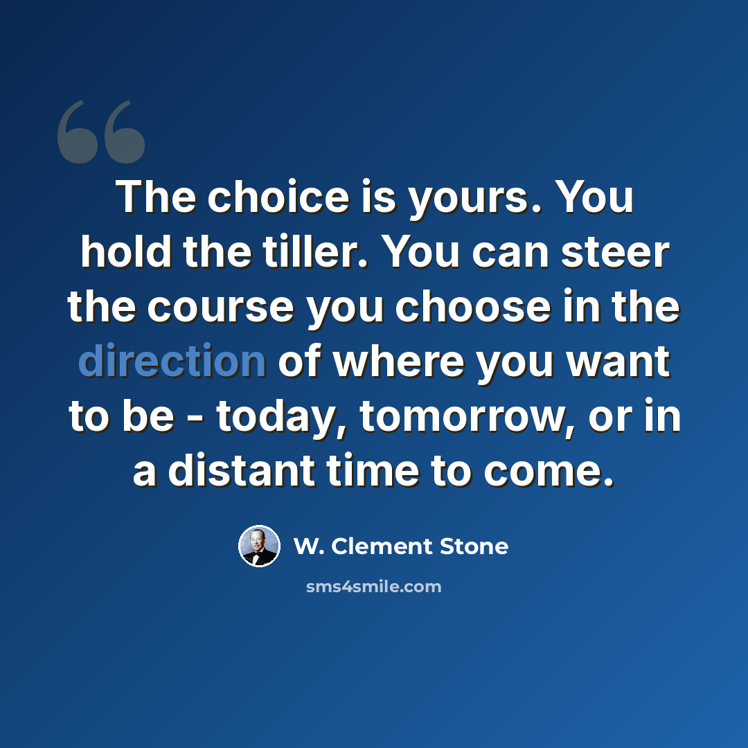 “The choice is yours. You hold the tiller. You can steer the course you choose in the direction of where you want to be - today, tomorrow, or in a distant time to come.” quote by W. Clement Stone