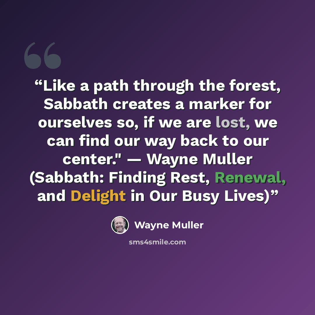 “Like a path through the forest, Sabbath creates a marker for ourselves so, if we are lost, we can find our way back to our center." — Wayne Muller (Sabbath: Finding Rest, Renewal, and Delight in Our Busy Lives)” quote by Wayne Muller