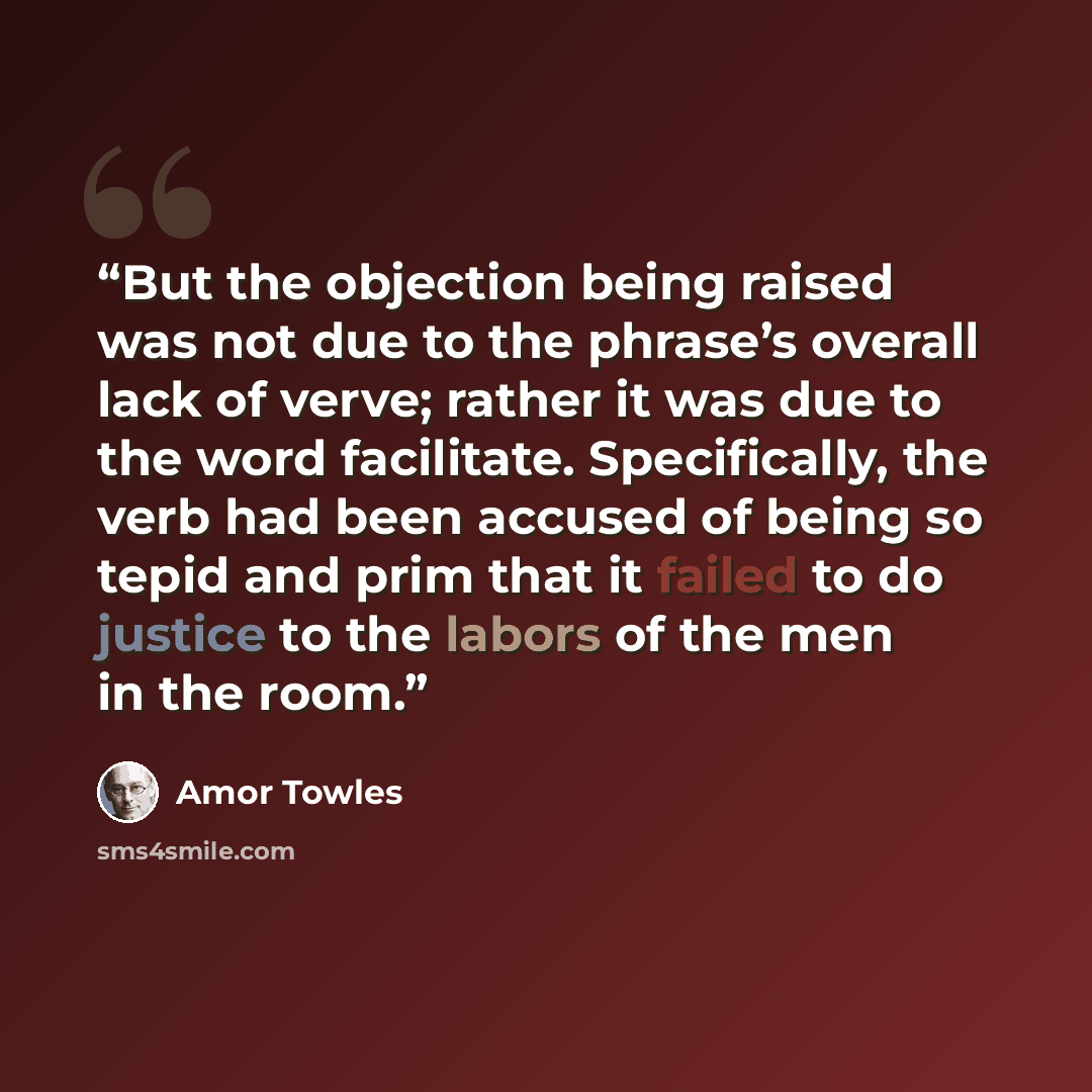 “But the objection being raised was not due to the phrase’s overall lack of verve; rather it was due to the word facilitate. Specifically, the verb had been accused of being so tepid and prim that it failed to do justice to the labors of the men in the room.” quote by Amor Towles