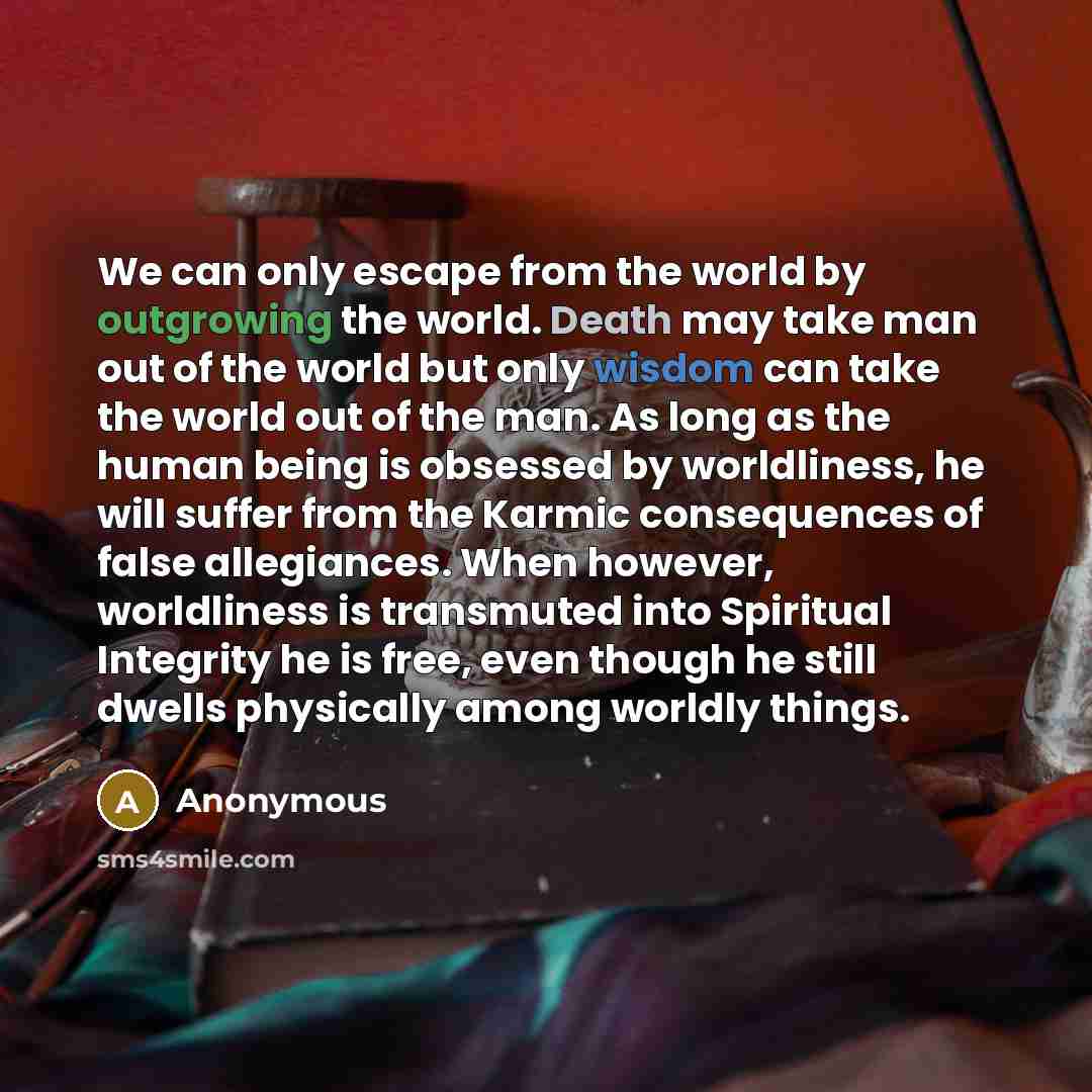 “We can only escape from the world by outgrowing the world. Death may take man out of the world but only wisdom can take the world out of the man. As long as the human being is obsessed by worldliness, he will suffer from the Karmic consequences of false allegiances. When however, worldliness is…” quote by Anonymous