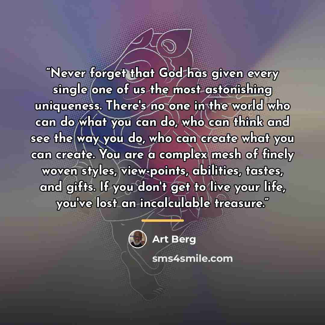 “Never forget that God has given every single one of us the most astonishing uniqueness. There's no one in the world who can do what you can do, who can think and see the way you do, who can create what you can create. You are a complex mesh of finely woven styles, view-points, abilities, tastes…” quote by Art Berg