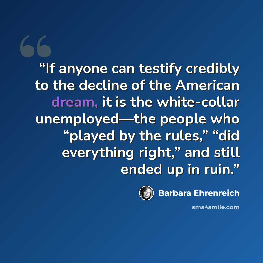 “If anyone can testify credibly to the decline of the American dream, it is the white-collar unemployed—the people who “played by the rules,” “did everything right,” and still ended up in ruin.” quote by Barbara Ehrenreich