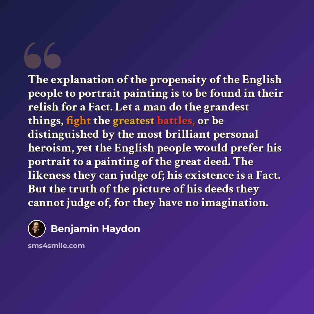 “The explanation of the propensity of the English people to portrait painting is to be found in their relish for a Fact. Let a man do the grandest things, fight the greatest battles, or be distinguished by the most brilliant personal heroism, yet the English people would prefer his portrait to a…” quote by Benjamin Haydon