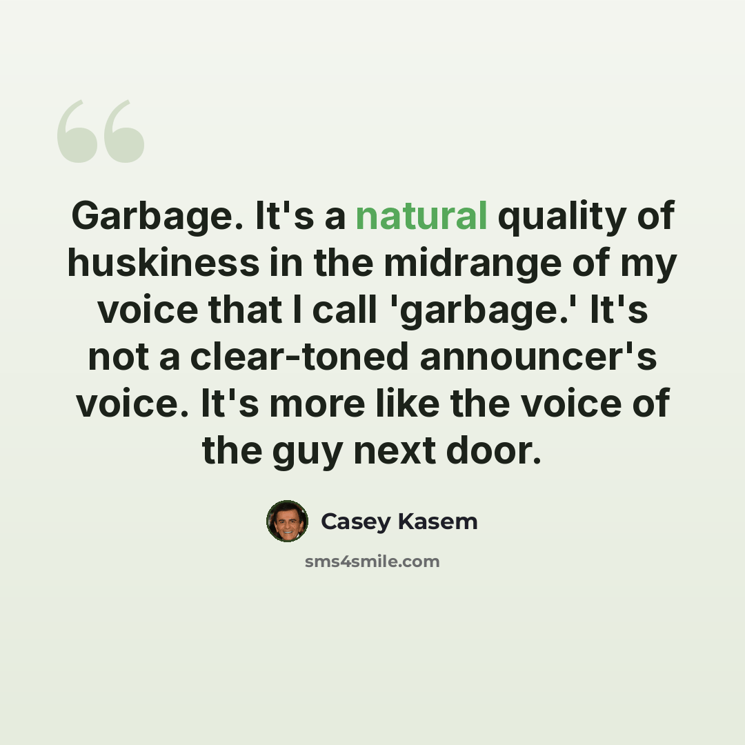 “Garbage. It's a natural quality of huskiness in the midrange of my voice that I call 'garbage.' It's not a clear-toned announcer's voice. It's more like the voice of the guy next door.” quote by Casey Kasem