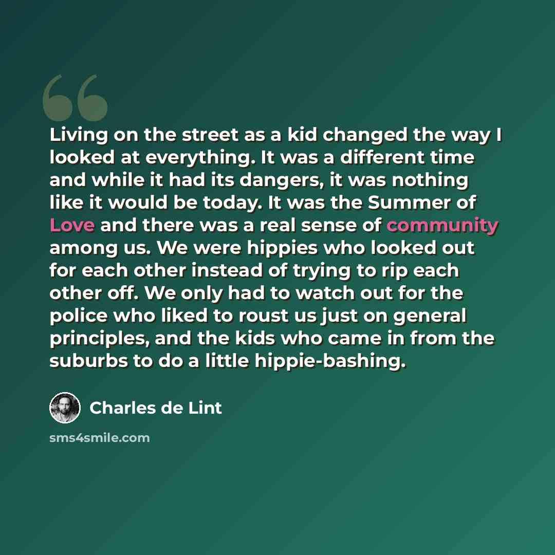 “Living on the street as a kid changed the way I looked at everything. It was a different time and while it had its dangers, it was nothing like it would be today. It was the Summer of Love and there was a real sense of community among us. We were hippies who looked out for each other instead of…” quote by Charles de Lint
