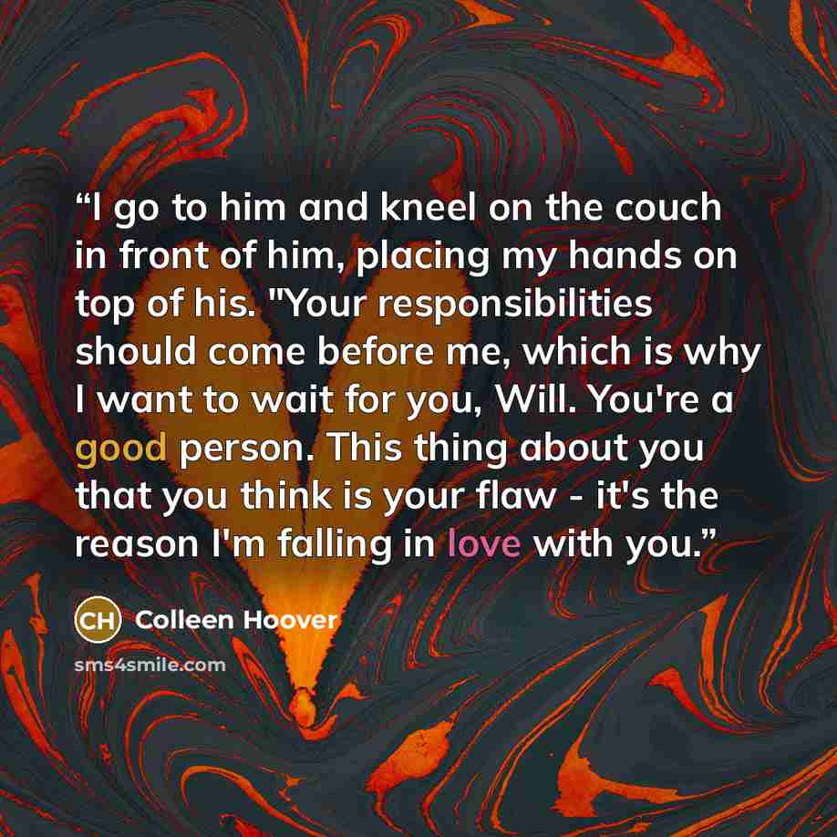 “I go to him and kneel on the couch in front of him, placing my hands on top of his. "Your responsibilities should come before me, which is why I want to wait for you, Will. You're a good person. This thing about you that you think is your flaw - it's the reason I'm falling in love with you.” quote by Colleen Hoover