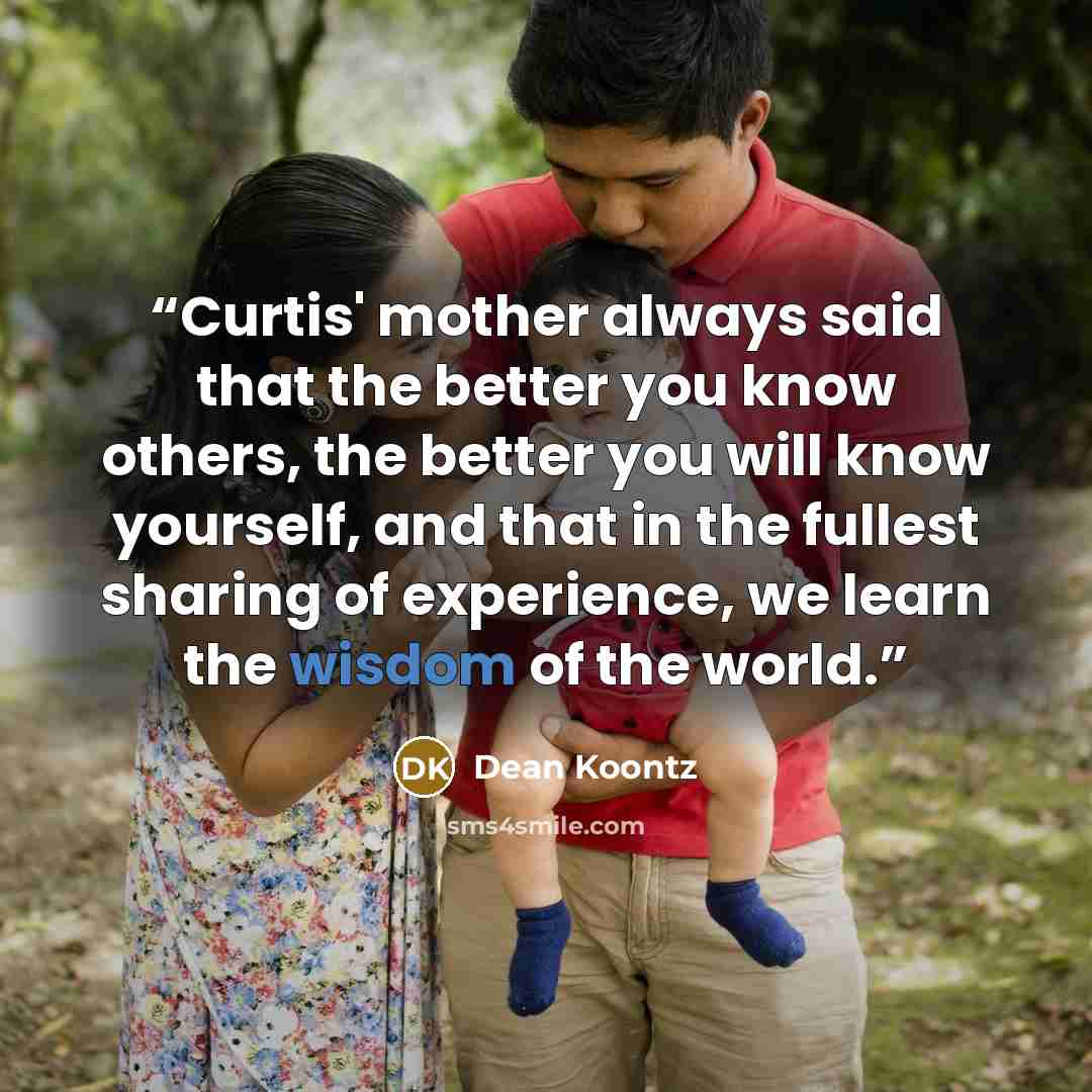 “Curtis' mother always said that the better you know others, the better you will know yourself, and that in the fullest sharing of experience, we learn the wisdom of the world.” quote by Dean Koontz