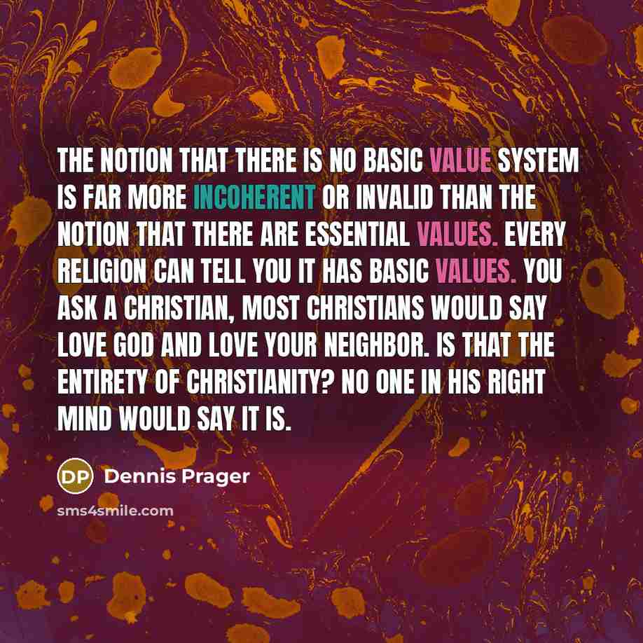 “The notion that there is no basic value system is far more incoherent or invalid than the notion that there are essential values. Every religion can tell you it has basic values. You ask a Christian, most Christians would say love God and love your neighbor. Is that the entirety of Christianity?…” quote by Dennis Prager