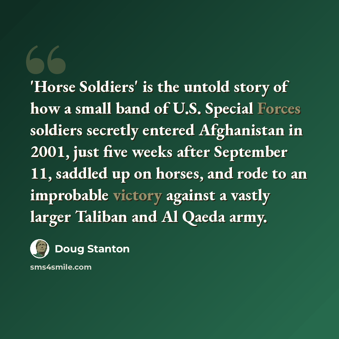 “'Horse Soldiers' is the untold story of how a small band of U.S. Special Forces soldiers secretly entered Afghanistan in 2001, just five weeks after September 11, saddled up on horses, and rode to an improbable victory against a vastly larger Taliban and Al Qaeda army.” quote by Doug Stanton