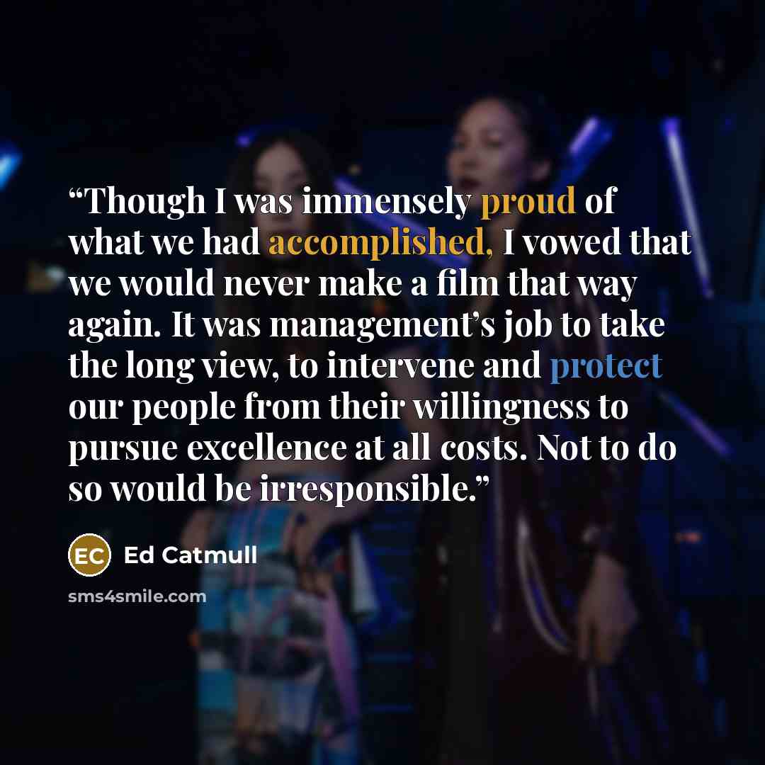 “Though I was immensely proud of what we had accomplished, I vowed that we would never make a film that way again. It was management’s job to take the long view, to intervene and protect our people from their willingness to pursue excellence at all costs. Not to do so would be irresponsible.” quote by Ed Catmull