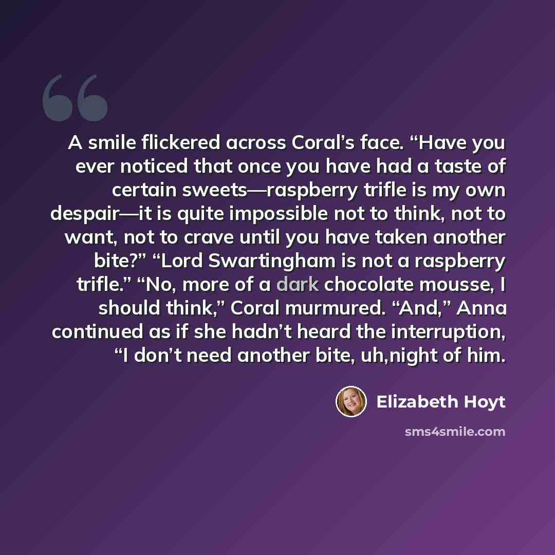 “A smile flickered across Coral’s face. “Have you ever noticed that once you have had a taste of certain sweets—raspberry trifle is my own despair—it is quite impossible not to think, not to want, not to crave until you have taken another bite?” “Lord Swartingham is not a raspberry trifle.” “No…” quote by Elizabeth Hoyt
