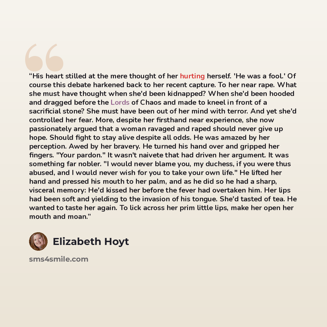 “His heart stilled at the mere thought of her hurting herself. 'He was a fool.' Of course this debate harkened back to her recent capture. To her near rape. What she must have thought when she'd been kidnapped? When she'd been hooded and dragged before the Lords of Chaos and made to kneel in front…” quote by Elizabeth Hoyt