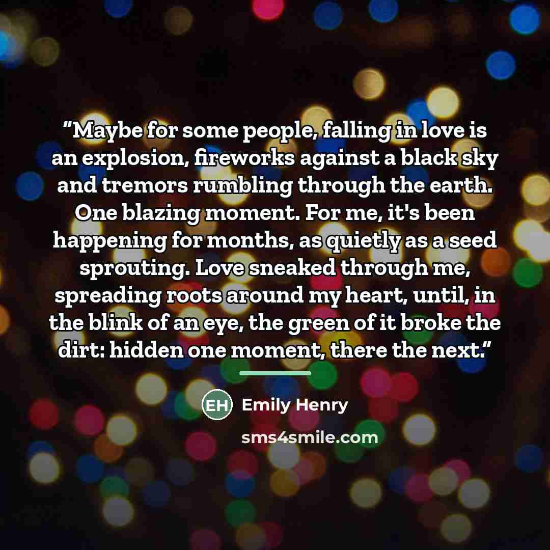 “Maybe for some people, falling in love is an explosion, fireworks against a black sky and tremors rumbling through the earth. One blazing moment. For me, it's been happening for months, as quietly as a seed sprouting. Love sneaked through me, spreading roots around my heart, until, in the blink of…” quote by Emily Henry