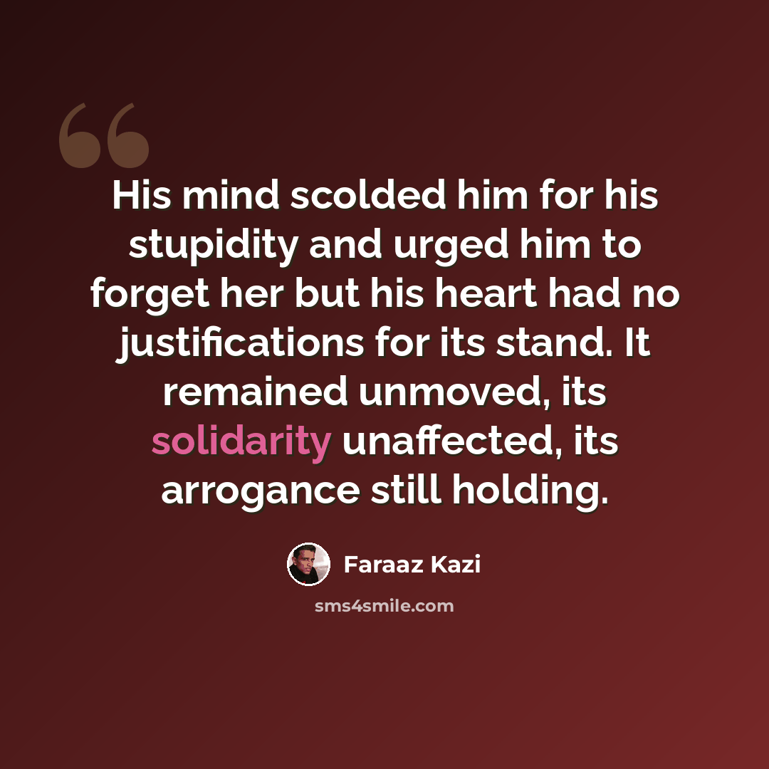 “His mind scolded him for his stupidity and urged him to forget her but his heart had no justifications for its stand. It remained unmoved, its solidarity unaffected, its arrogance still holding.” quote by Faraaz Kazi