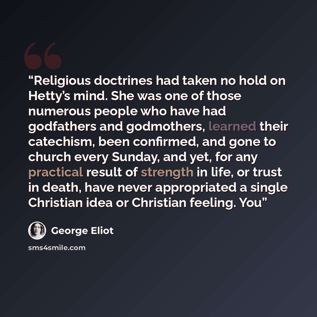 “Religious doctrines had taken no hold on Hetty’s mind. She was one of those numerous people who have had godfathers and godmothers, learned their catechism, been confirmed, and gone to church every Sunday, and yet, for any practical result of strength in life, or trust in death, have never…” quote by George Eliot