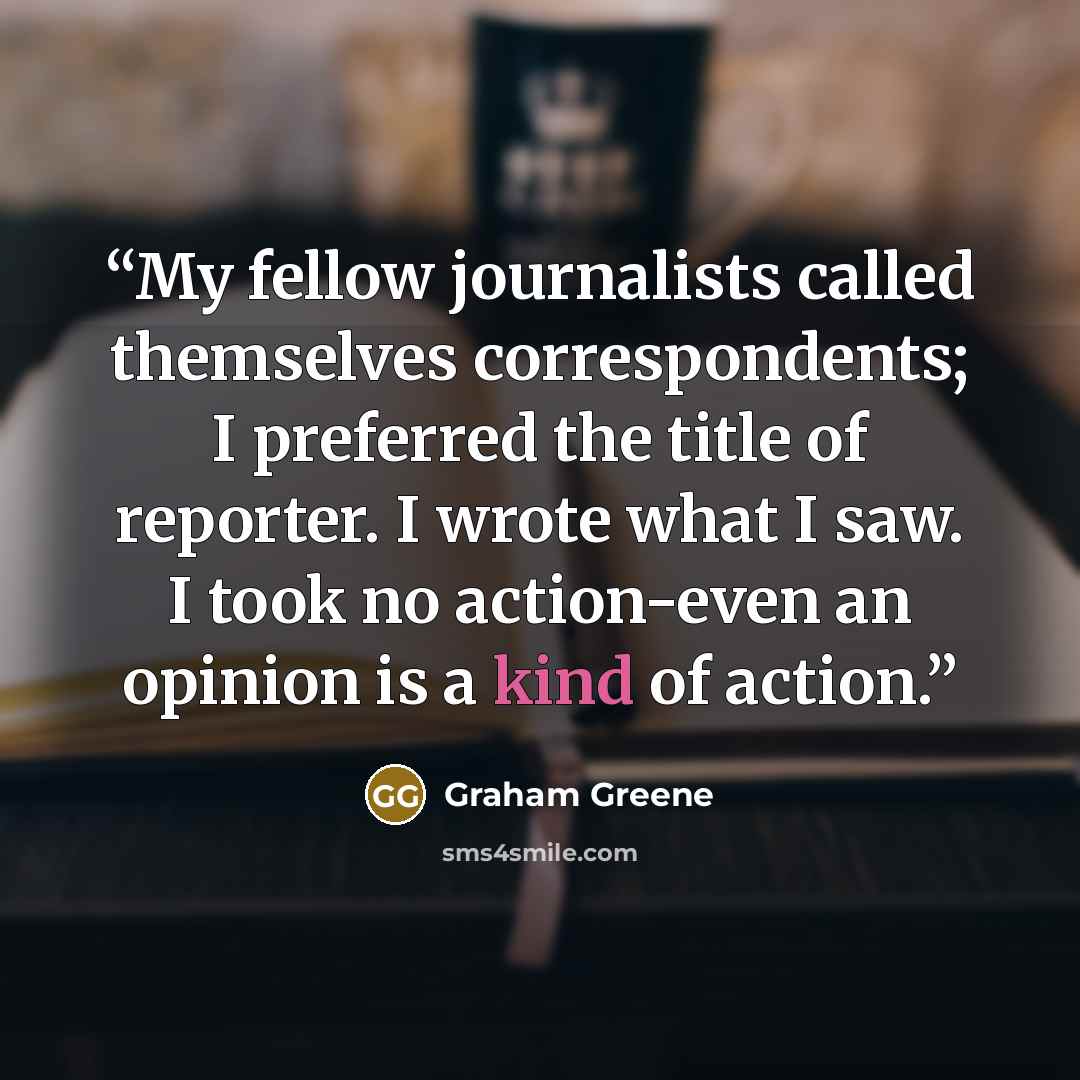 “My fellow journalists called themselves correspondents; I preferred the title of reporter. I wrote what I saw. I took no action-even an opinion is a kind of action.” quote by Graham Greene