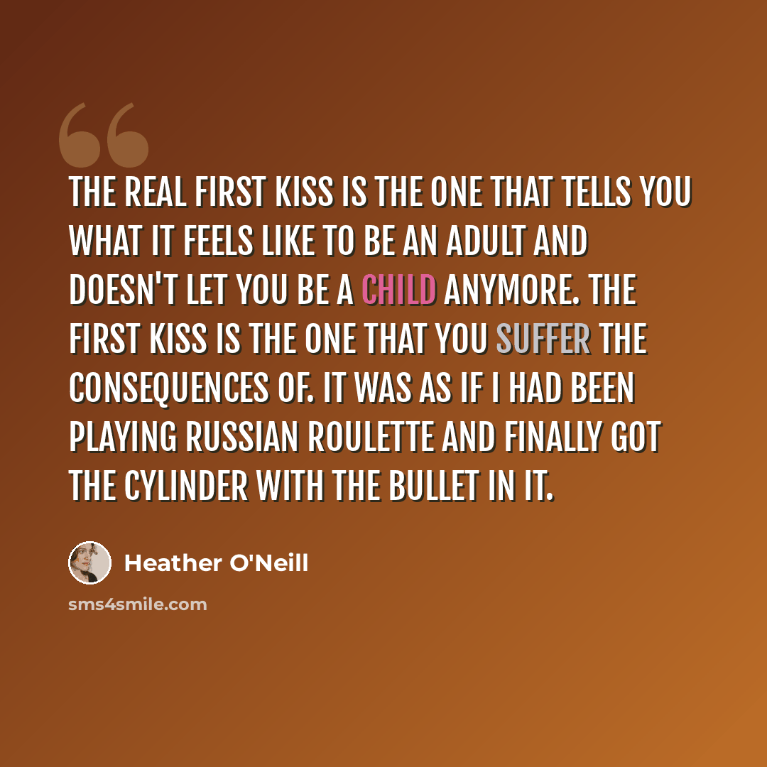“The real first kiss is the one that tells you what it feels like to be an adult and doesn't let you be a child anymore. The first kiss is the one that you suffer the consequences of. It was as if I had been playing Russian roulette and finally got the cylinder with the bullet in it.” quote by Heather O'Neill