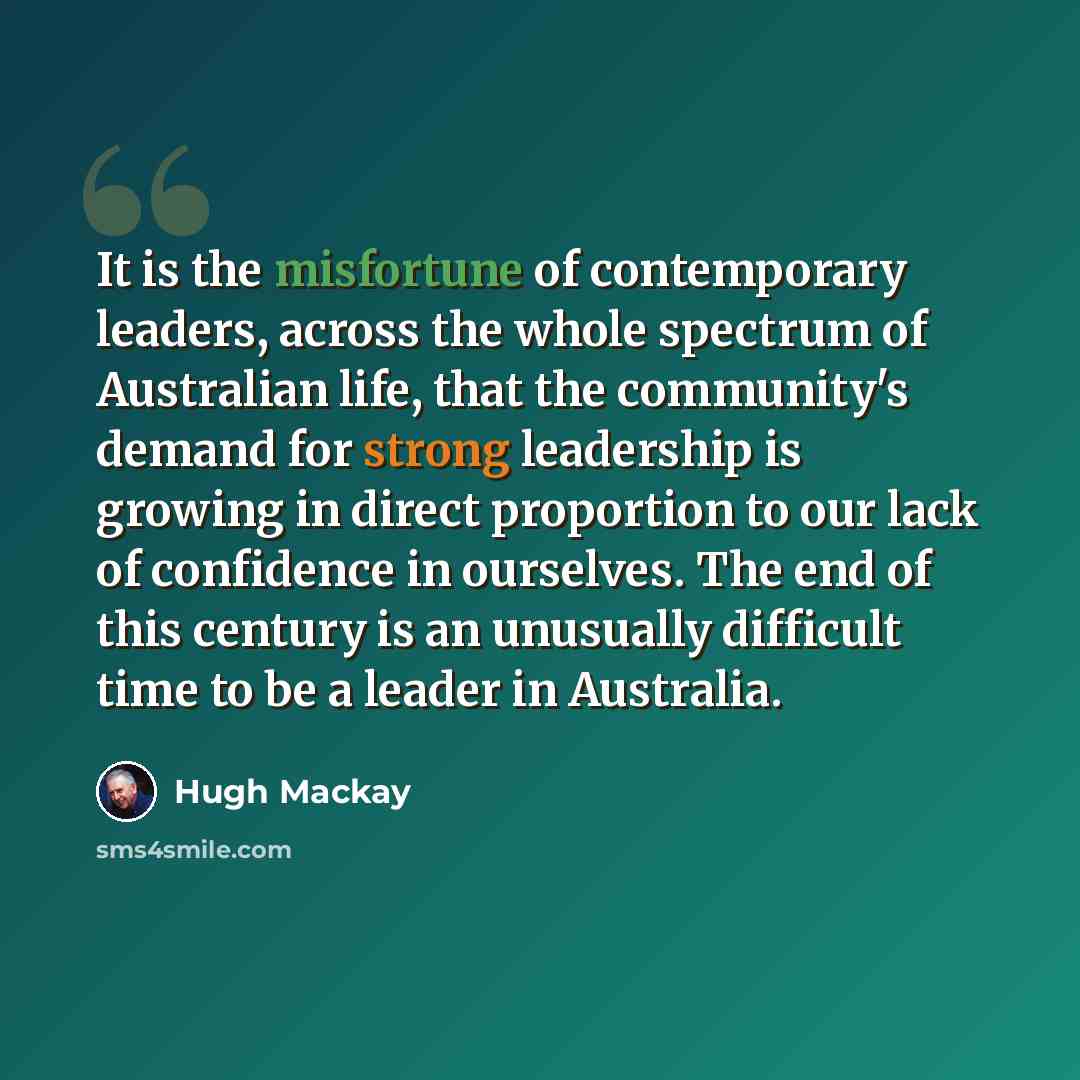 “It is the misfortune of contemporary leaders, across the whole spectrum of Australian life, that the community's demand for strong leadership is growing in direct proportion to our lack of confidence in ourselves. The end of this century is an unusually difficult time to be a leader in Australia.” quote by Hugh Mackay