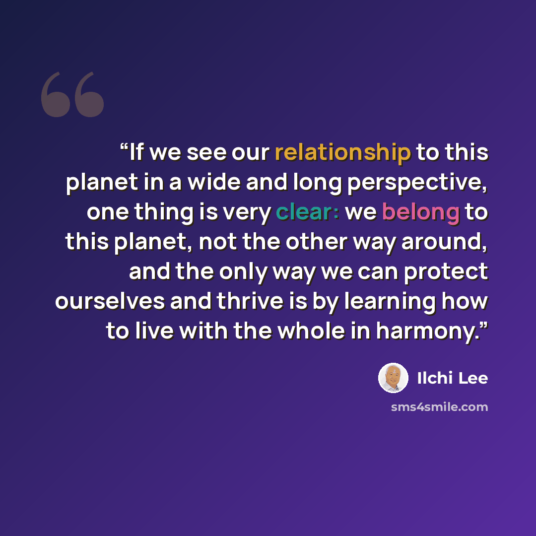 “If we see our relationship to this planet in a wide and long perspective, one thing is very clear: we belong to this planet, not the other way around, and the only way we can protect ourselves and thrive is by learning how to live with the whole in harmony.” quote by Ilchi Lee