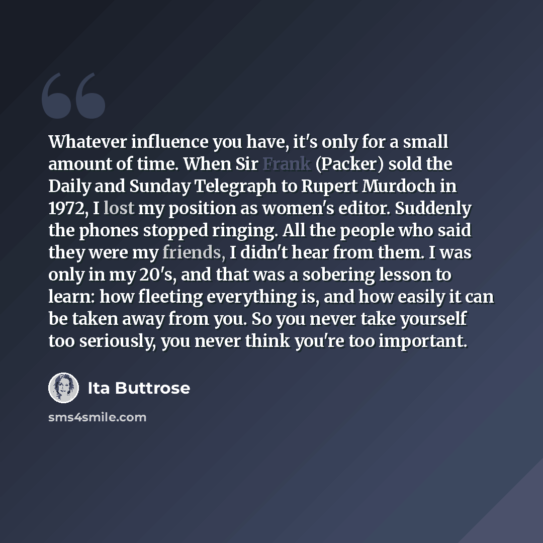 “Whatever influence you have, it's only for a small amount of time. When Sir Frank (Packer) sold the Daily and Sunday Telegraph to Rupert Murdoch in 1972, I lost my position as women's editor. Suddenly the phones stopped ringing. All the people who said they were my friends, I didn't hear from…” quote by Ita Buttrose