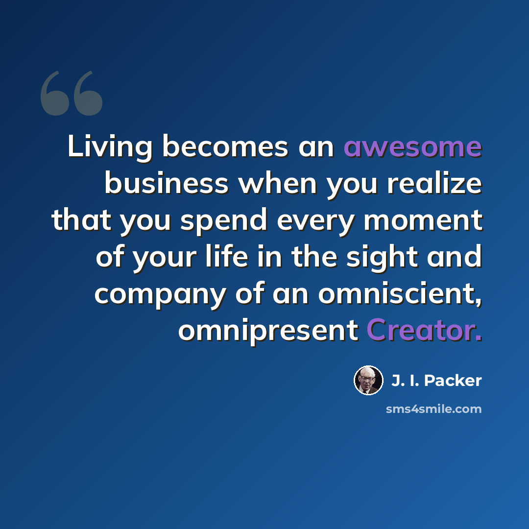 “Living becomes an awesome business when you realize that you spend every moment of your life in the sight and company of an omniscient, omnipresent Creator.” quote by J. I. Packer