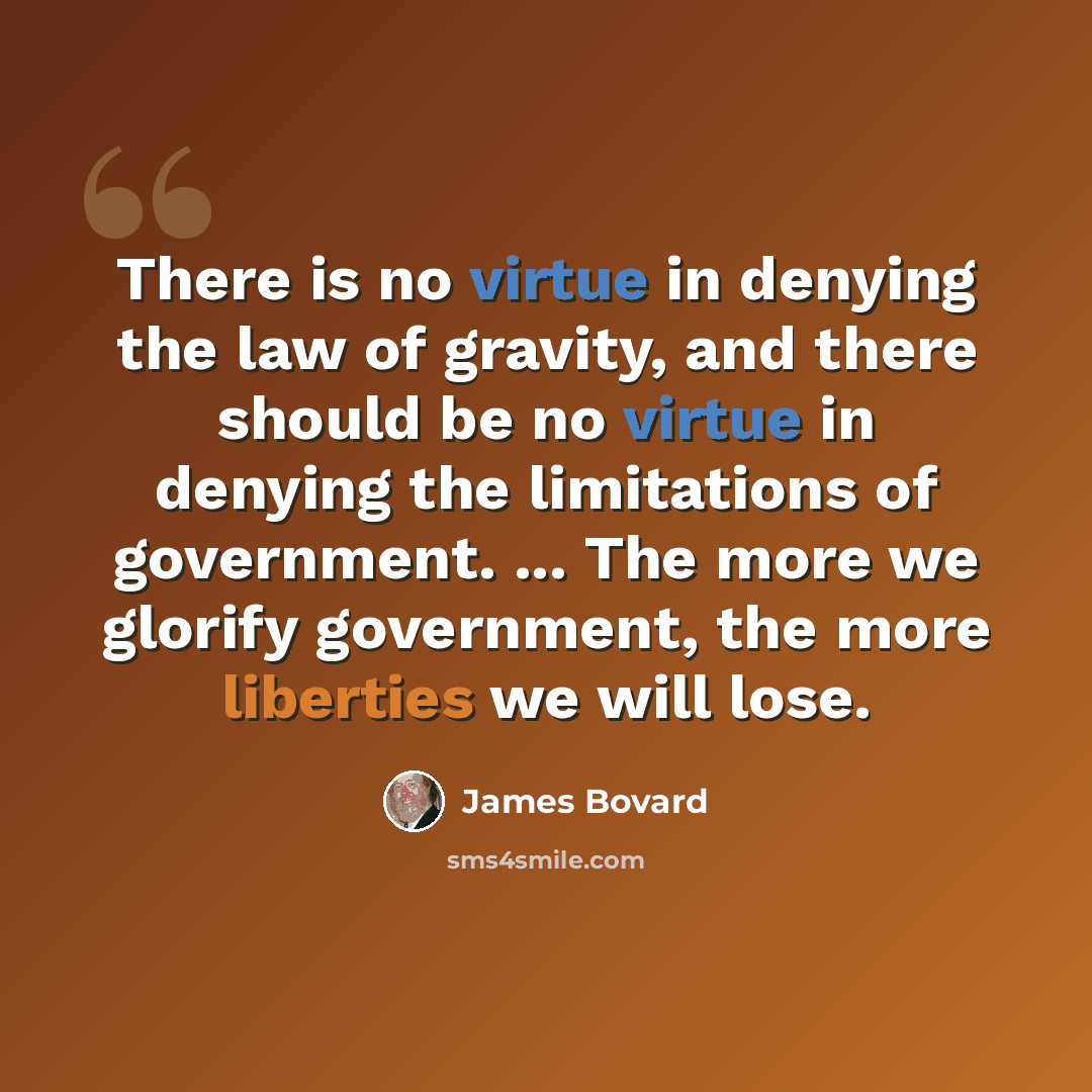 “There is no virtue in denying the law of gravity, and there should be no virtue in denying the limitations of government. ... The more we glorify government, the more liberties we will lose.” quote by James Bovard