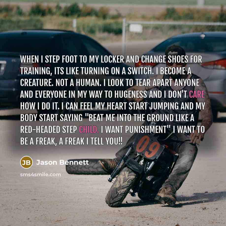 “When I step foot to my locker and change shoes for training, its like turning on a switch. I become a creature. Not a human. I look to tear apart anyone and everyone in my way to hugeness and I don't care how I do it. I can feel my heart start jumping and my body start saying "beat me into the…” quote by Jason Bennett