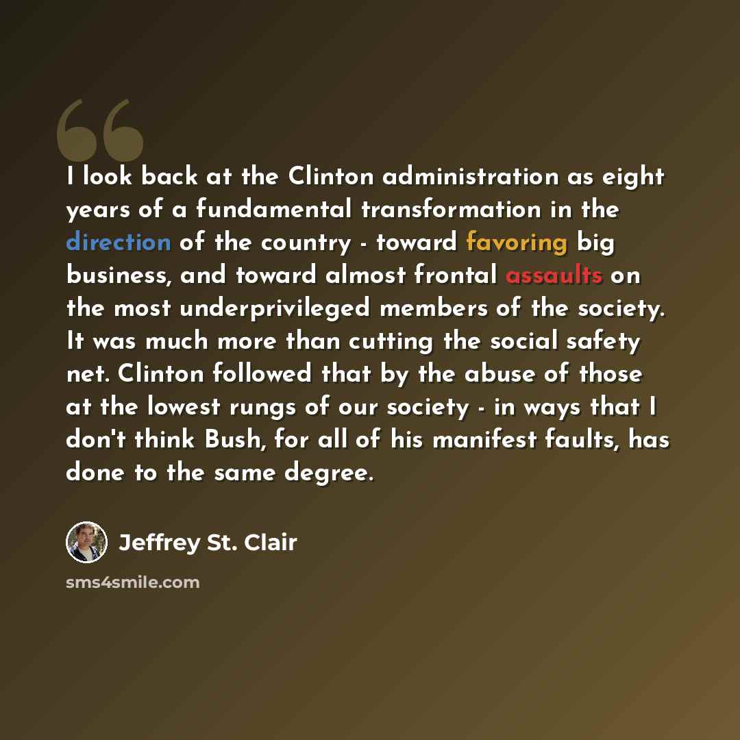 “I look back at the Clinton administration as eight years of a fundamental transformation in the direction of the country - toward favoring big business, and toward almost frontal assaults on the most underprivileged members of the society. It was much more than cutting the social safety net…” quote by Jeffrey St. Clair