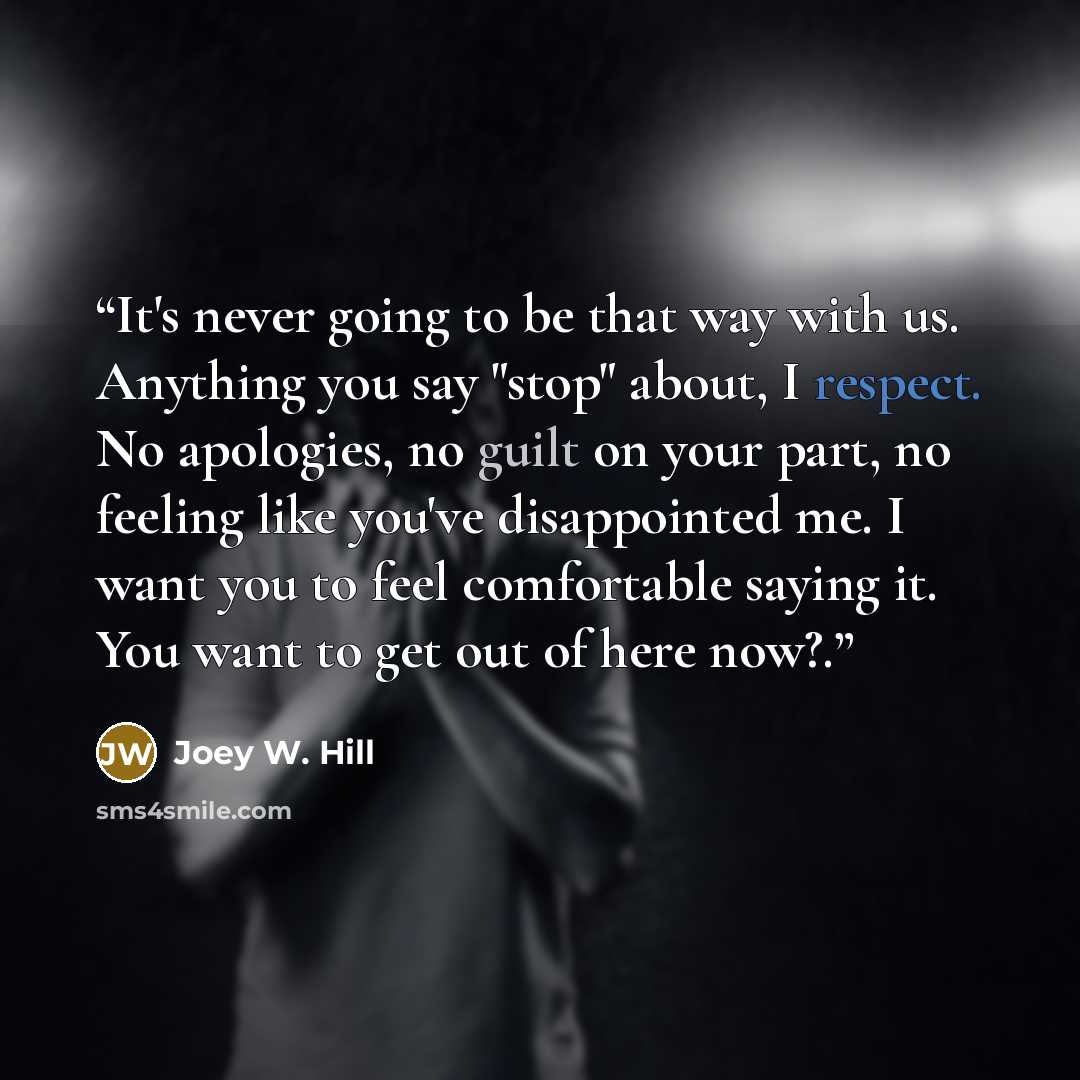 “It's never going to be that way with us. Anything you say "stop" about, I respect. No apologies, no guilt on your part, no feeling like you've disappointed me. I want you to feel comfortable saying it. You want to get out of here now?.” quote by Joey W. Hill