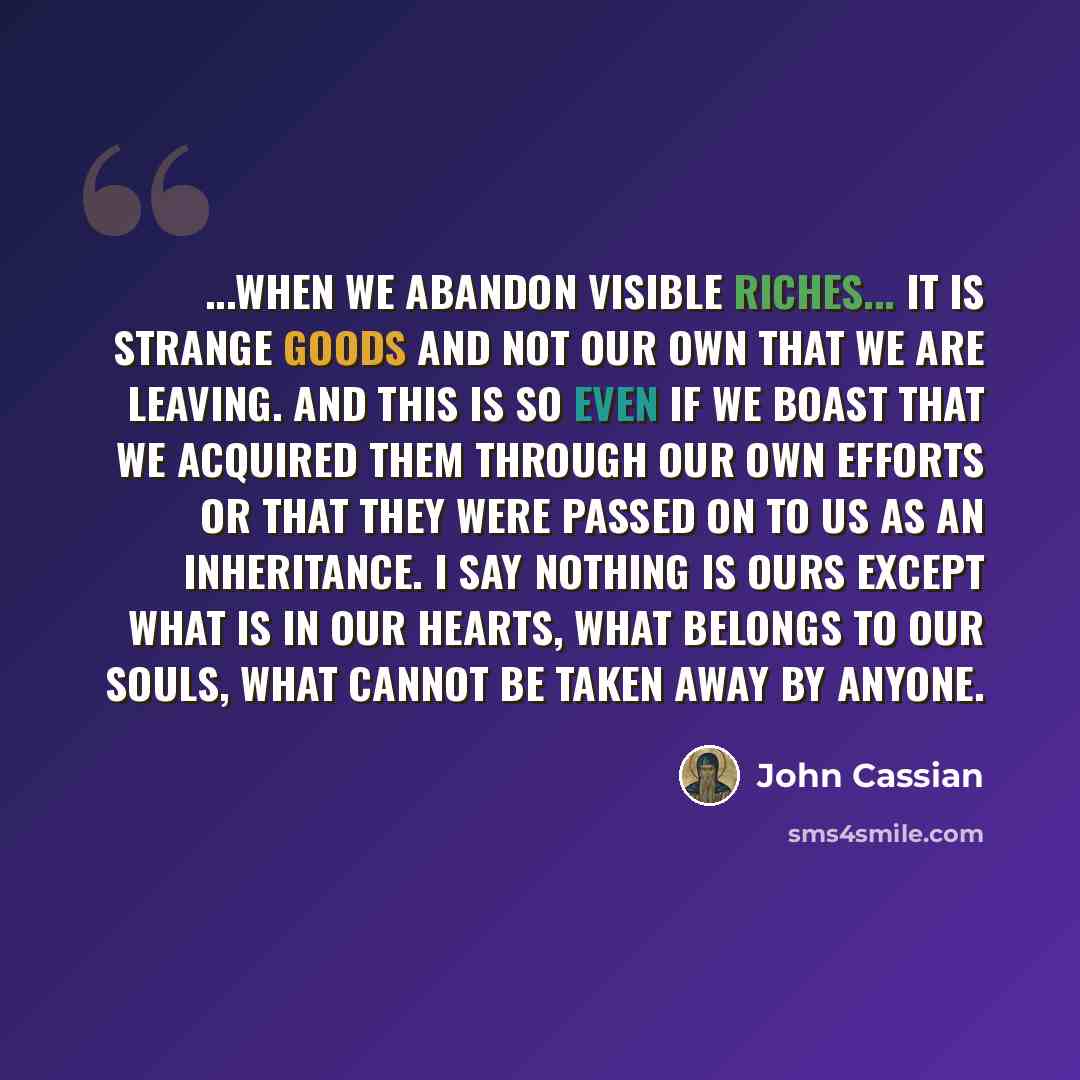 “...when we abandon visible riches... it is strange goods and not our own that we are leaving. And this is so even if we boast that we acquired them through our own efforts or that they were passed on to us as an inheritance. I say nothing is ours except what is in our hearts, what belongs to our…” quote by John Cassian