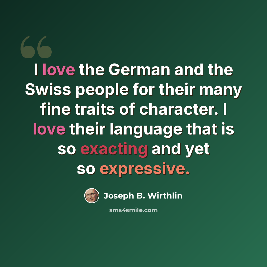 “I love the German and the Swiss people for their many fine traits of character. I love their language that is so exacting and yet so expressive.” quote by Joseph B. Wirthlin