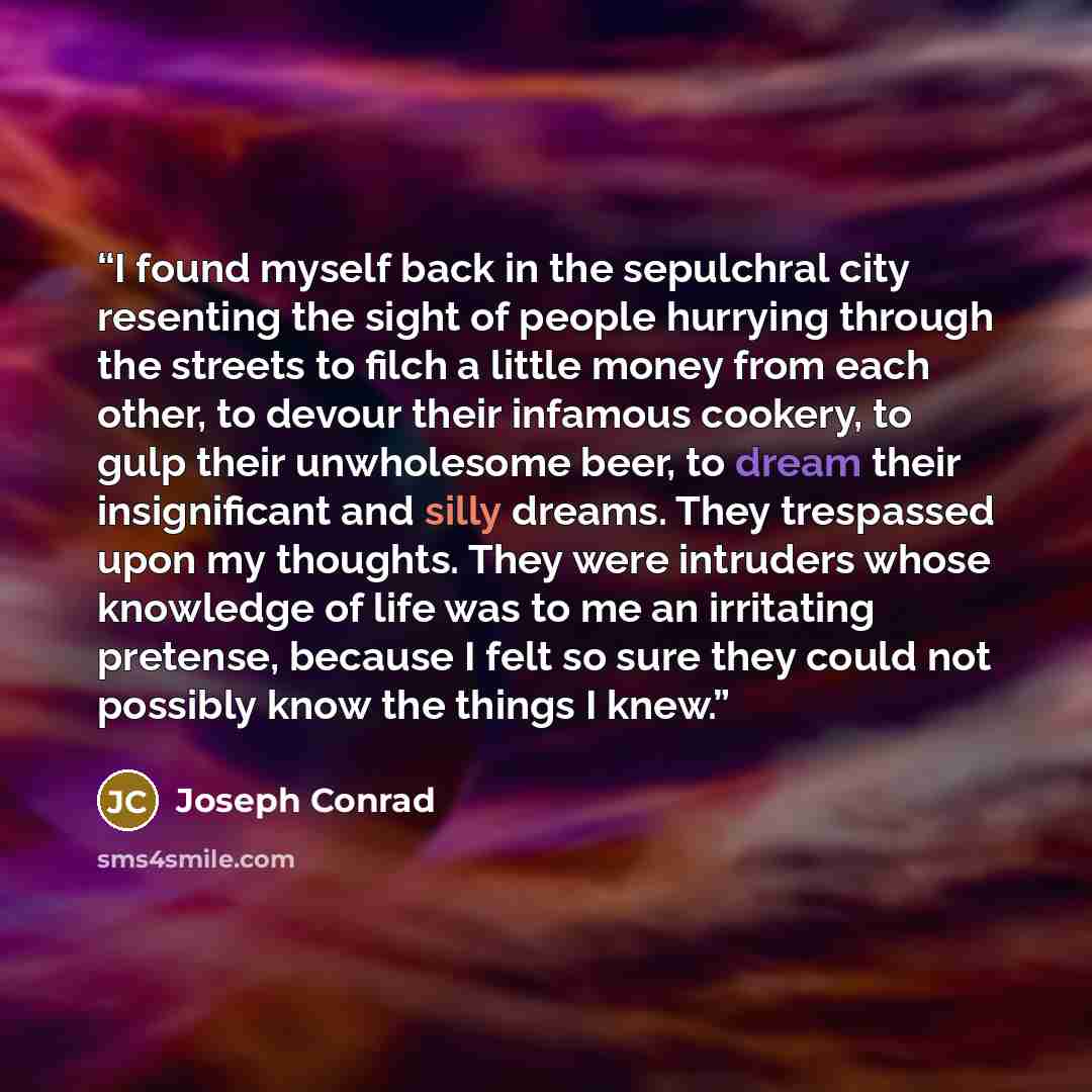 “I found myself back in the sepulchral city resenting the sight of people hurrying through the streets to filch a little money from each other, to devour their infamous cookery, to gulp their unwholesome beer, to dream their insignificant and silly dreams. They trespassed upon my thoughts. They…” quote by Joseph Conrad