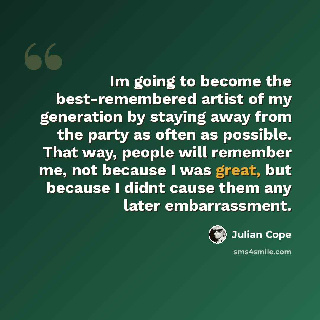 “Im going to become the best-remembered artist of my generation by staying away from the party as often as possible. That way, people will remember me, not because I was great, but because I didnt cause them any later embarrassment.” quote by Julian Cope