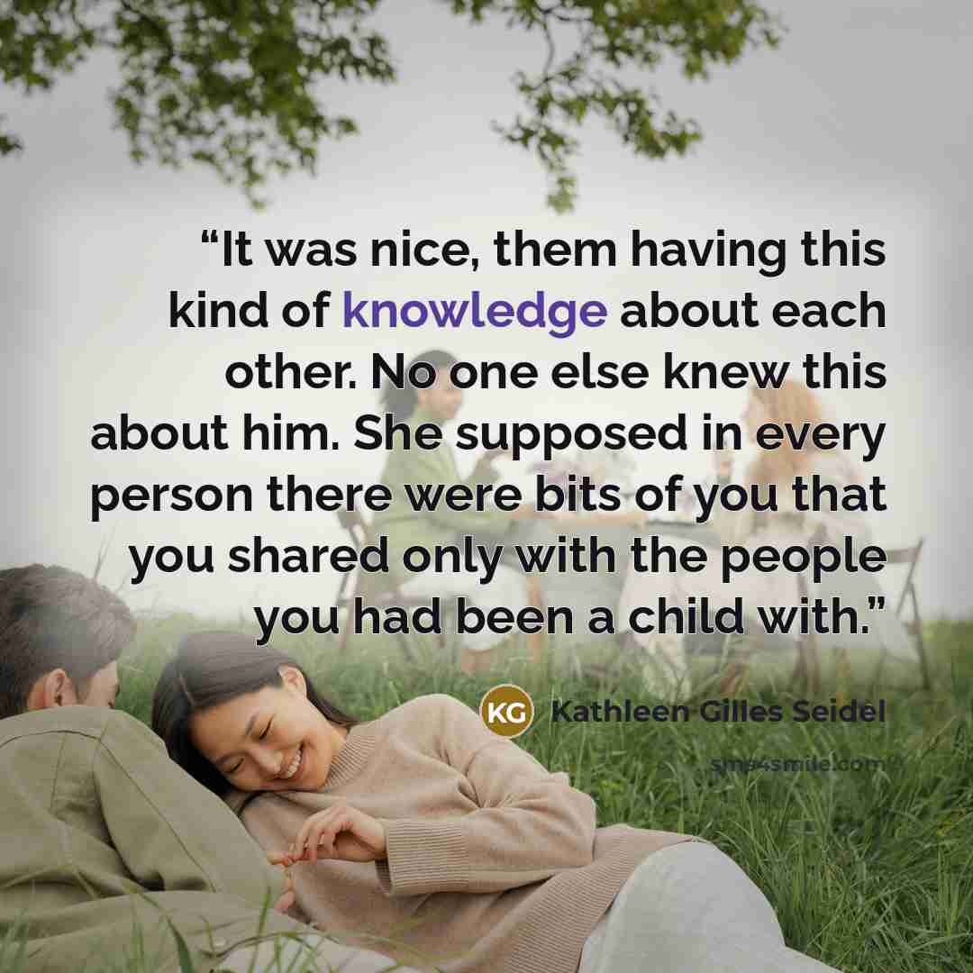 “It was nice, them having this kind of knowledge about each other. No one else knew this about him. She supposed in every person there were bits of you that you shared only with the people you had been a child with.” quote by Kathleen Gilles Seidel