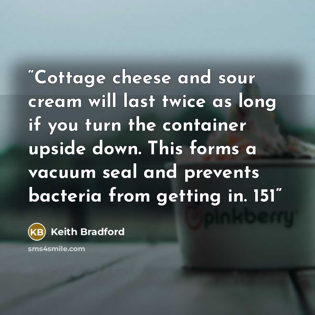 “Cottage cheese and sour cream will last twice as long if you turn the container upside down. This forms a vacuum seal and prevents bacteria from getting in. 151” quote by Keith Bradford