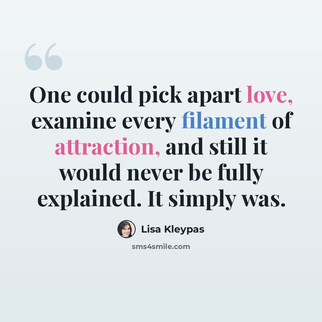 “One could pick apart love, examine every filament of attraction, and still it would never be fully explained. It simply was.” quote by Lisa Kleypas