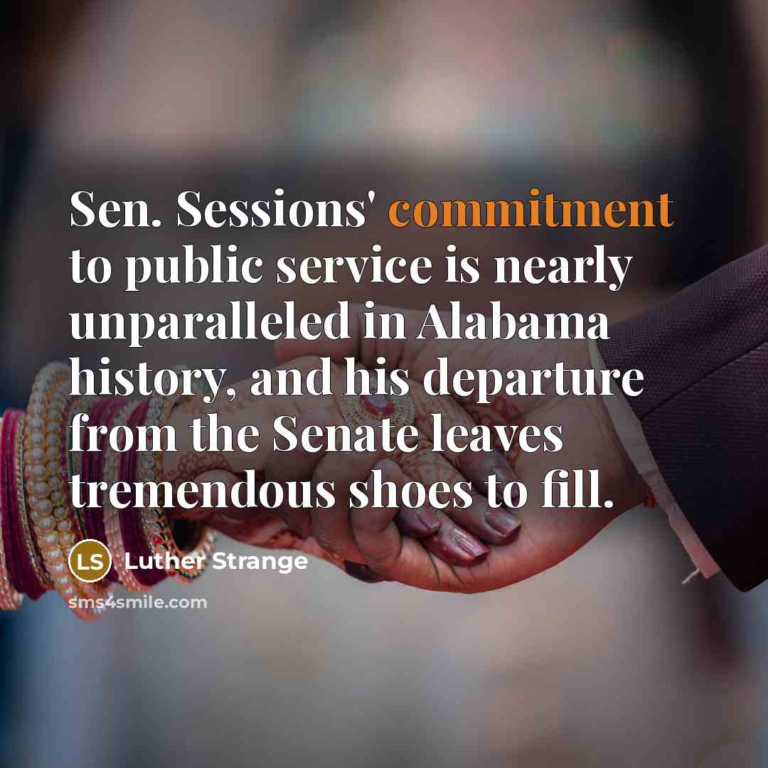 “Sen. Sessions' commitment to public service is nearly unparalleled in Alabama history, and his departure from the Senate leaves tremendous shoes to fill.” quote by Luther Strange