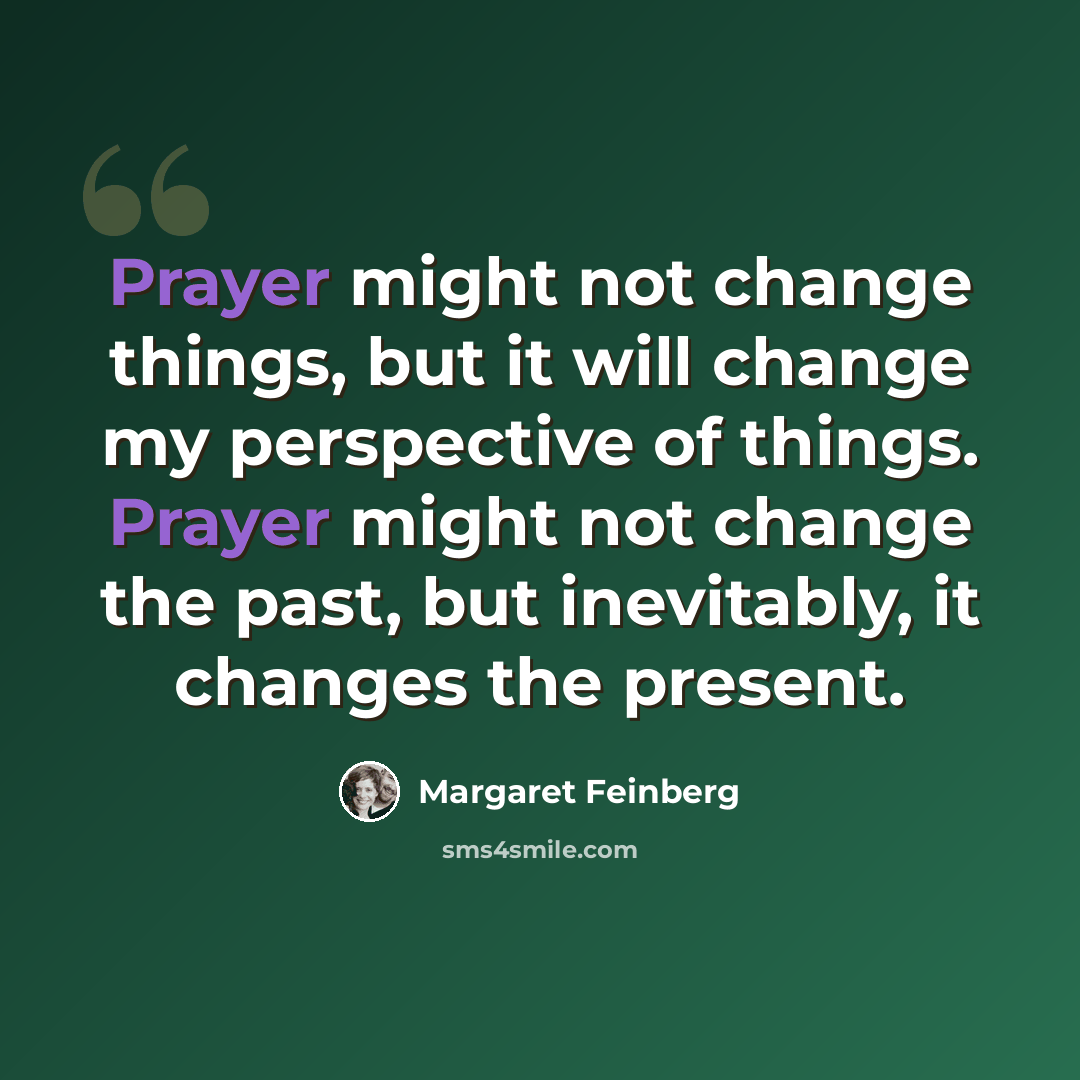 “Prayer might not change things, but it will change my perspective of things. Prayer might not change the past, but inevitably, it changes the present.” quote by Margaret Feinberg