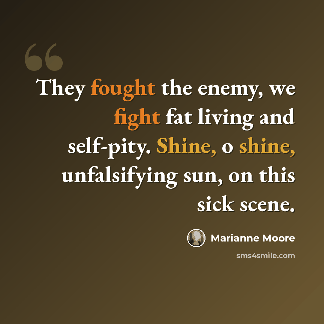 “They fought the enemy, we fight fat living and self-pity. Shine, o shine, unfalsifying sun, on this sick scene.” quote by Marianne Moore