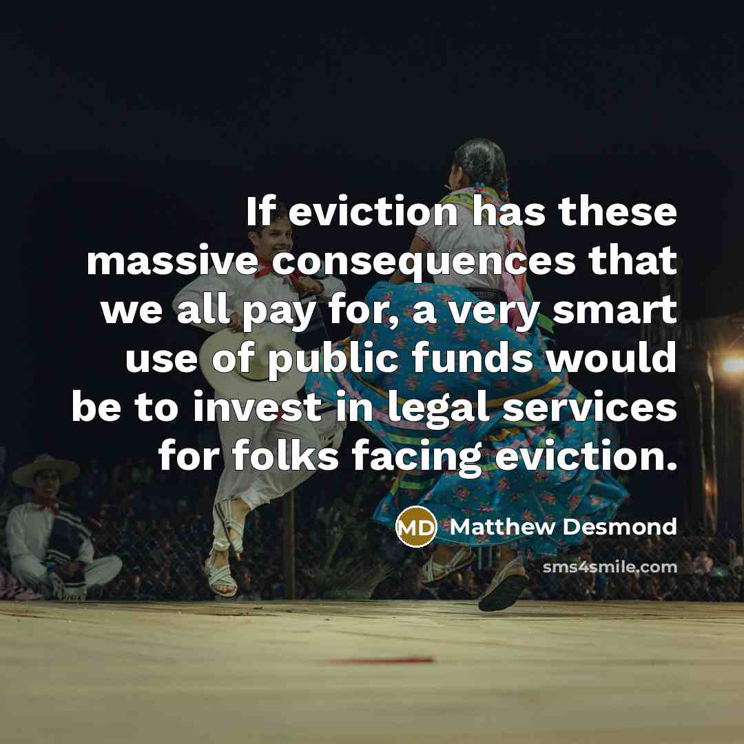 “If eviction has these massive consequences that we all pay for, a very smart use of public funds would be to invest in legal services for folks facing eviction.” quote by Matthew Desmond