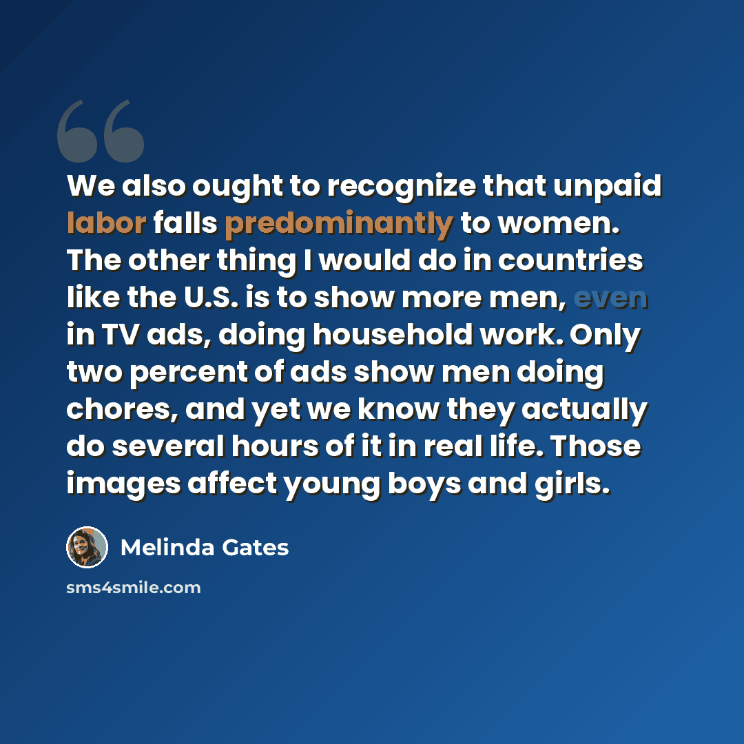 “We also ought to recognize that unpaid labor falls predominantly to women. The other thing I would do in countries like the U.S. is to show more men, even in TV ads, doing household work. Only two percent of ads show men doing chores, and yet we know they actually do several hours of it in real…” quote by Melinda Gates