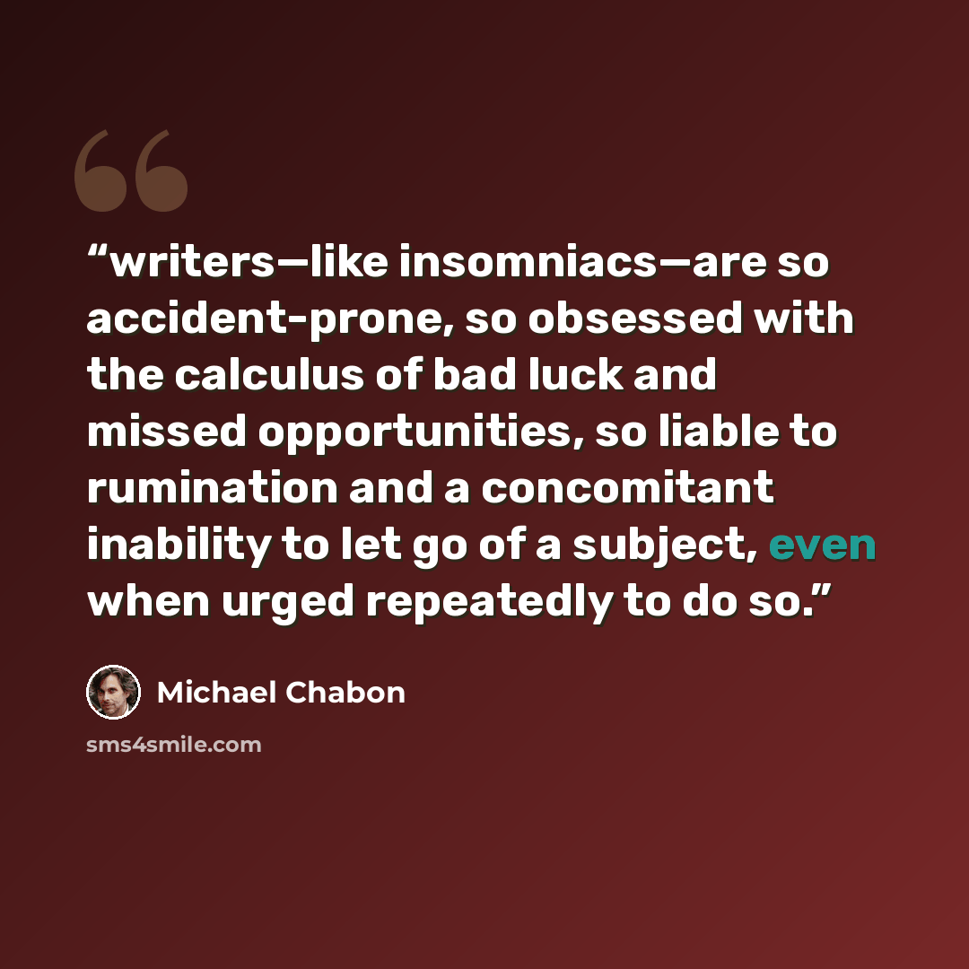 “writers—like insomniacs—are so accident-prone, so obsessed with the calculus of bad luck and missed opportunities, so liable to rumination and a concomitant inability to let go of a subject, even when urged repeatedly to do so.” quote by Michael Chabon