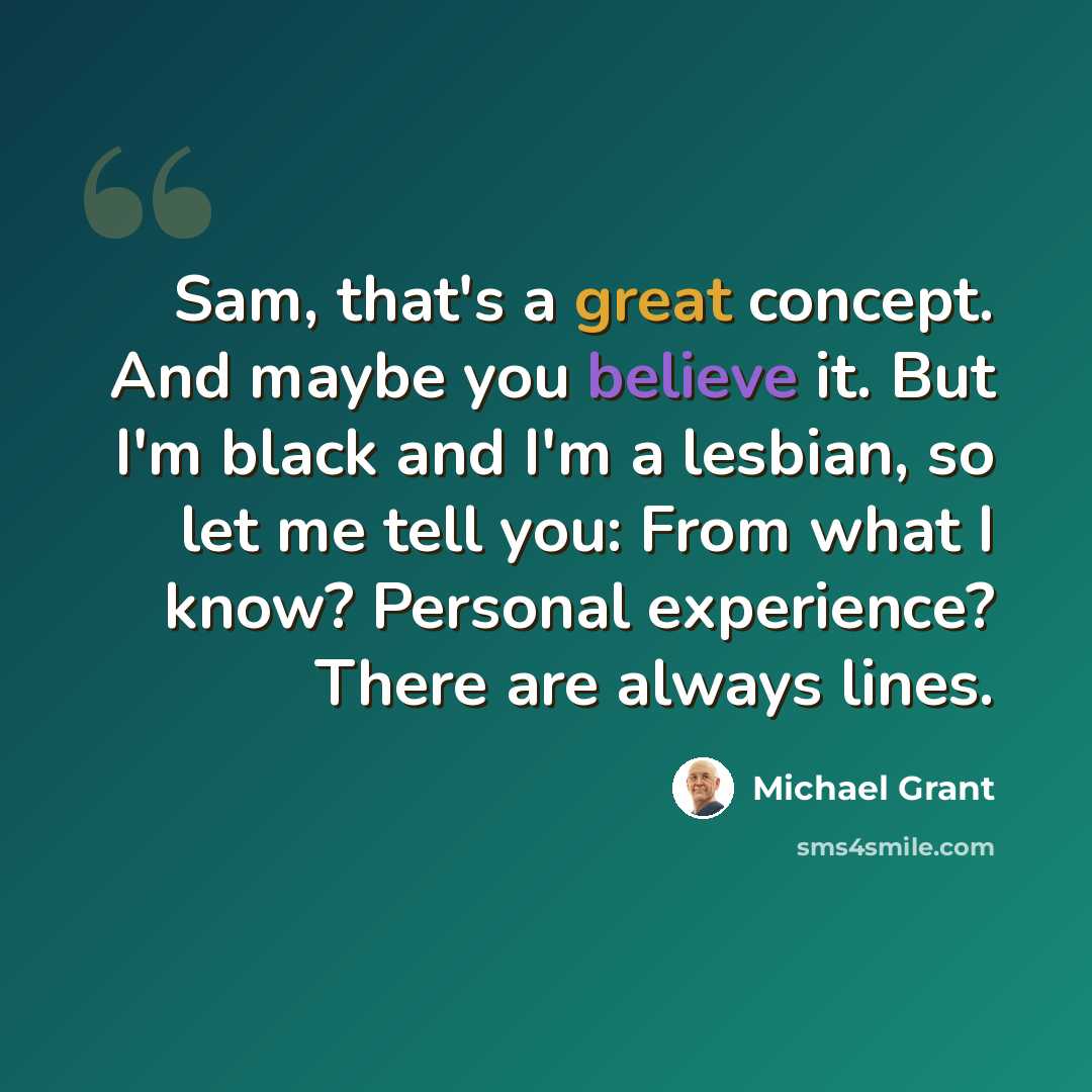 “Sam, that's a great concept. And maybe you believe it. But I'm black and I'm a lesbian, so let me tell you: From what I know? Personal experience? There are always lines.” quote by Michael Grant