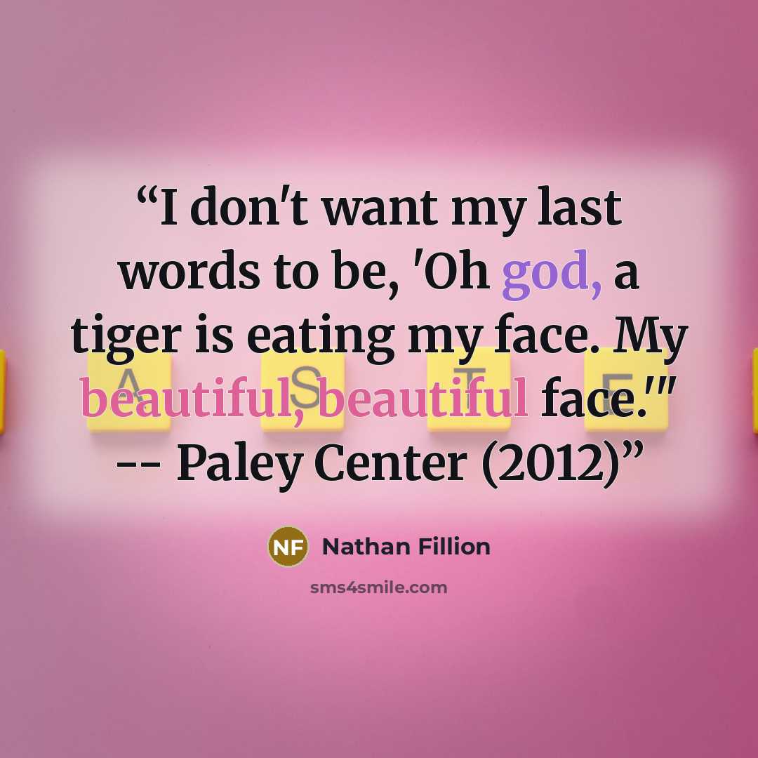 “I don't want my last words to be, 'Oh god, a tiger is eating my face. My beautiful, beautiful face.'" -- Paley Center (2012)” quote by Nathan Fillion