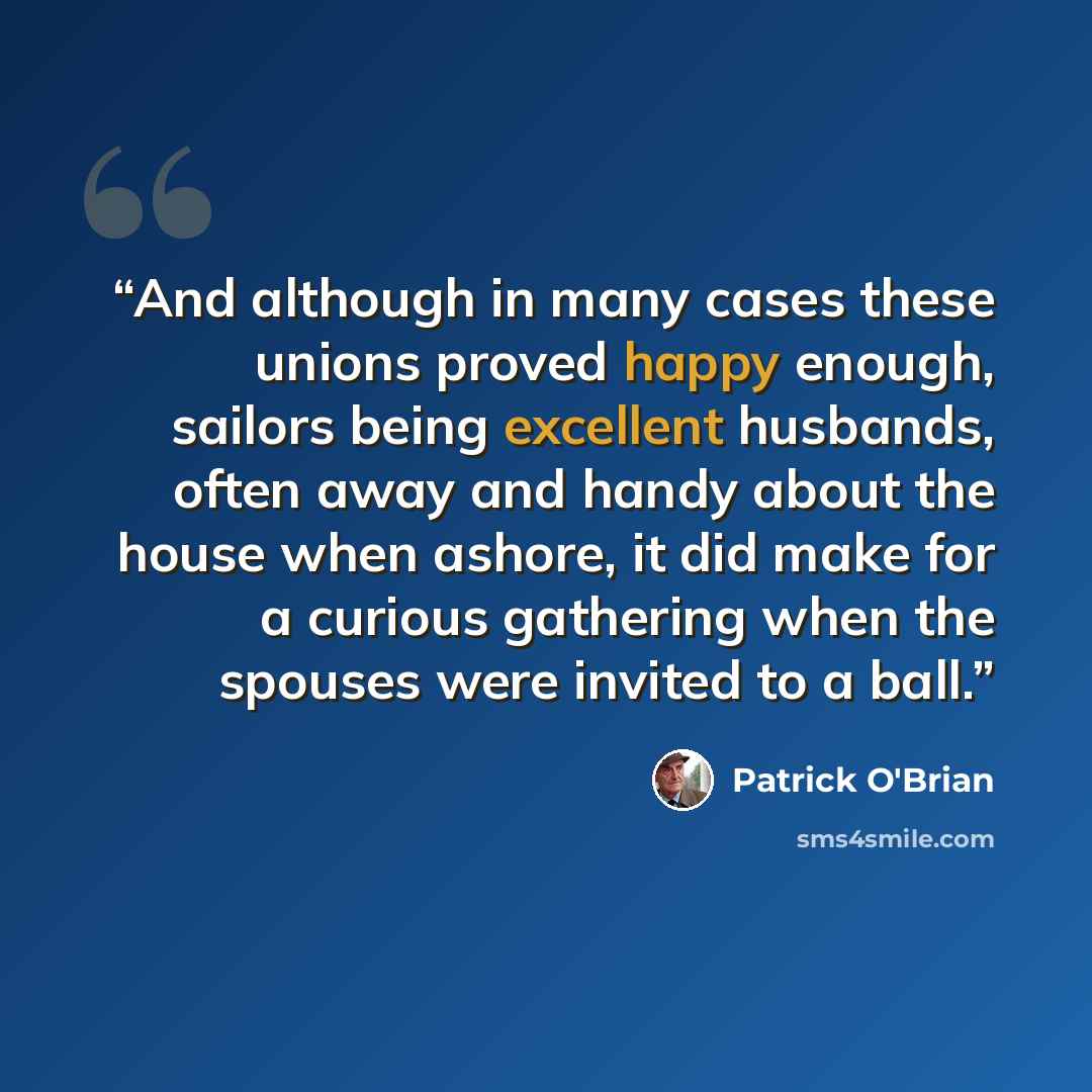 “And although in many cases these unions proved happy enough, sailors being excellent husbands, often away and handy about the house when ashore, it did make for a curious gathering when the spouses were invited to a ball.” quote by Patrick O'Brian