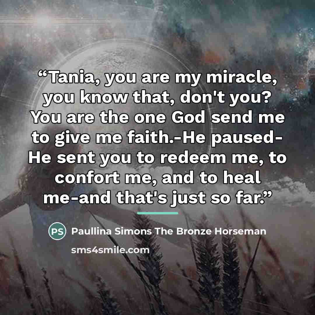 “Tania, you are my miracle, you know that, don't you? You are the one God send me to give me faith.-He paused- He sent you to redeem me, to confort me, and to heal me-and that's just so far.” quote by Anonymous