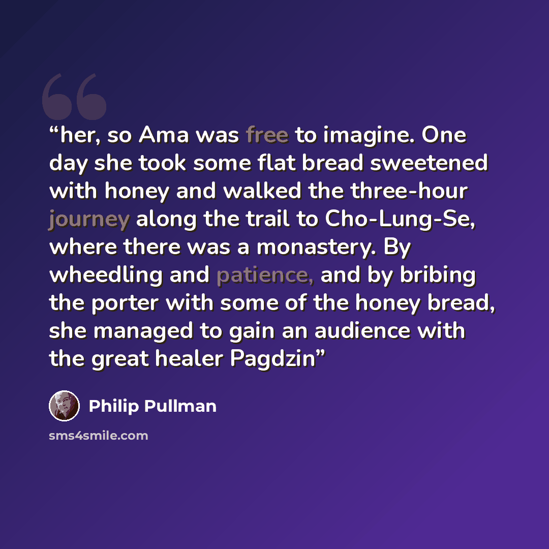 “her, so Ama was free to imagine. One day she took some flat bread sweetened with honey and walked the three-hour journey along the trail to Cho-Lung-Se, where there was a monastery. By wheedling and patience, and by bribing the porter with some of the honey bread, she managed to gain an audience…” quote by Philip Pullman