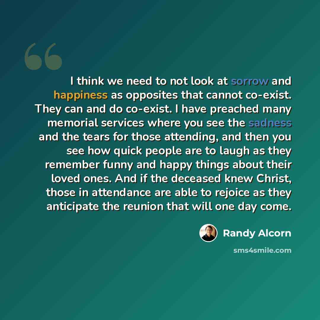 “I think we need to not look at sorrow and happiness as opposites that cannot co-exist. They can and do co-exist. I have preached many memorial services where you see the sadness and the tears for those attending, and then you see how quick people are to laugh as they remember funny and happy…” quote by Randy Alcorn