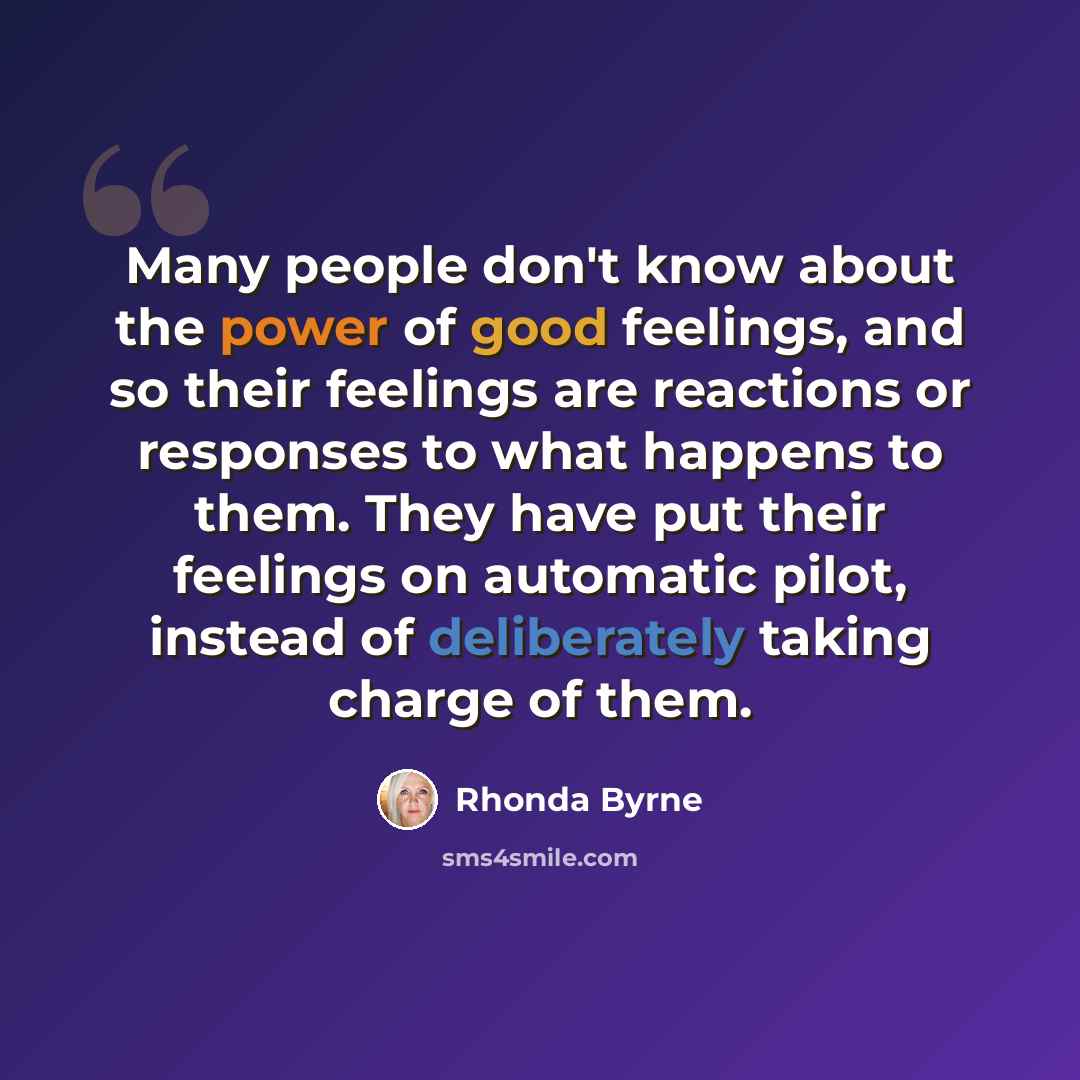 “Many people don't know about the power of good feelings, and so their feelings are reactions or responses to what happens to them. They have put their feelings on automatic pilot, instead of deliberately taking charge of them.” quote by Rhonda Byrne
